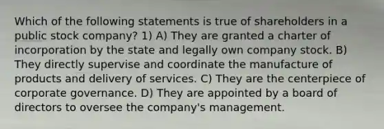 Which of the following statements is true of shareholders in a public stock company? 1) A) They are granted a charter of incorporation by the state and legally own company stock. B) They directly supervise and coordinate the manufacture of products and delivery of services. C) They are the centerpiece of corporate governance. D) They are appointed by a board of directors to oversee the company's management.