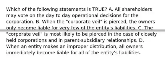 Which of the following statements is TRUE? A. All shareholders may vote on the day to day operational decisions for the corporation. B. When the "corporate veil" is pierced, the owners only become liable for very few of the entity's liabilities. C. The "corporate veil" is most likely to be pierced in the case of closely held corporations and in parent-subsidiary relationships. D. When an entity makes an improper distribution, all owners immediately become liable for all of the entity's liabilities.