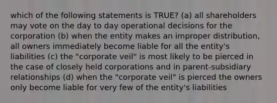 which of the following statements is TRUE? (a) all shareholders may vote on the day to day operational decisions for the corporation (b) when the entity makes an improper distribution, all owners immediately become liable for all the entity's liabilities (c) the "corporate veil" is most likely to be pierced in the case of closely held corporations and in parent-subsidiary relationships (d) when the "corporate veil" is pierced the owners only become liable for very few of the entity's liabilities