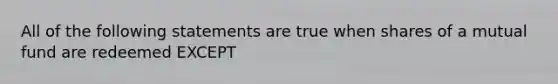 All of the following statements are true when shares of a mutual fund are redeemed EXCEPT