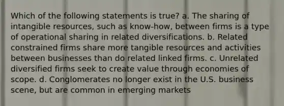 Which of the following statements is true? a. The sharing of intangible resources, such as know-how, between firms is a type of operational sharing in related diversifications. b. Related constrained firms share more tangible resources and activities between businesses than do related linked firms. c. Unrelated diversified firms seek to create value through economies of scope. d. Conglomerates no longer exist in the U.S. business scene, but are common in emerging markets