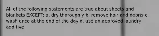 All of the following statements are true about sheets and blankets EXCEPT: a. dry thoroughly b. remove hair and debris c. wash once at the end of the day d. use an approved laundry additive