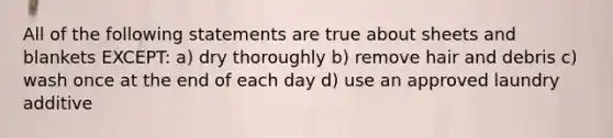 All of the following statements are true about sheets and blankets EXCEPT: a) dry thoroughly b) remove hair and debris c) wash once at the end of each day d) use an approved laundry additive