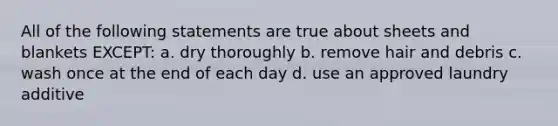 All of the following statements are true about sheets and blankets EXCEPT: a. dry thoroughly b. remove hair and debris c. wash once at the end of each day d. use an approved laundry additive