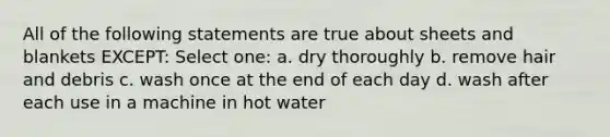 All of the following statements are true about sheets and blankets EXCEPT: Select one: a. dry thoroughly b. remove hair and debris c. wash once at the end of each day d. wash after each use in a machine in hot water