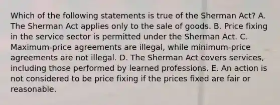 Which of the following statements is true of the Sherman Act? A. The Sherman Act applies only to the sale of goods. B. Price fixing in the service sector is permitted under the Sherman Act. C. Maximum-price agreements are illegal, while minimum-price agreements are not illegal. D. The Sherman Act covers services, including those performed by learned professions. E. An action is not considered to be price fixing if the prices fixed are fair or reasonable.