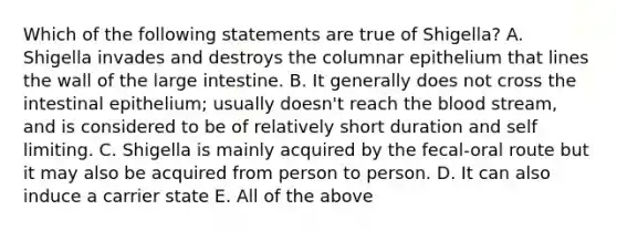 Which of the following statements are true of Shigella? A. Shigella invades and destroys the columnar epithelium that lines the wall of the <a href='https://www.questionai.com/knowledge/kGQjby07OK-large-intestine' class='anchor-knowledge'>large intestine</a>. B. It generally does not cross the intestinal epithelium; usually doesn't reach <a href='https://www.questionai.com/knowledge/k7oXMfj7lk-the-blood' class='anchor-knowledge'>the blood</a> stream, and is considered to be of relatively short duration and self limiting. C. Shigella is mainly acquired by the fecal-oral route but it may also be acquired from person to person. D. It can also induce a carrier state E. All of the above