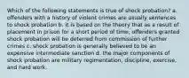 Which of the following statements is true of shock probation? a. offenders with a history of violent crimes are usually sentences to shock probation b. it is based on the theory that as a result of placement in prison for a short period of time, offenders granted shock probation will be deterred from commission of further crimes c. shock probation is generally believed to be an expensive intermediate sanction d. the major components of shock probation are military regimentation, discipline, exercise, and hard work.