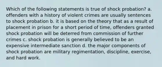 Which of the following statements is true of shock probation? a. offenders with a history of violent crimes are usually sentences to shock probation b. it is based on the theory that as a result of placement in prison for a short period of time, offenders granted shock probation will be deterred from commission of further crimes c. shock probation is generally believed to be an expensive intermediate sanction d. the major components of shock probation are military regimentation, discipline, exercise, and hard work.