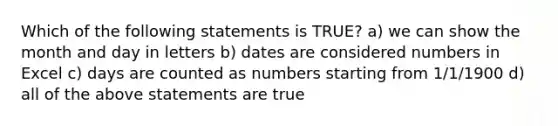 Which of the following statements is TRUE? a) we can show the month and day in letters b) dates are considered numbers in Excel c) days are counted as numbers starting from 1/1/1900 d) all of the above statements are true