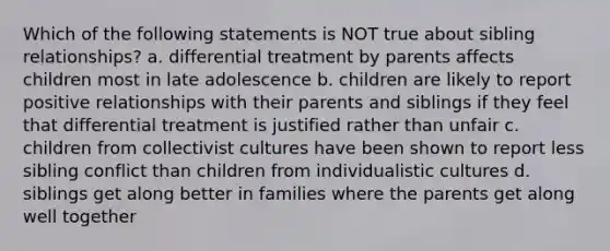 Which of the following statements is NOT true about sibling relationships? a. differential treatment by parents affects children most in late adolescence b. children are likely to report positive relationships with their parents and siblings if they feel that differential treatment is justified rather than unfair c. children from collectivist cultures have been shown to report less sibling conflict than children from individualistic cultures d. siblings get along better in families where the parents get along well together