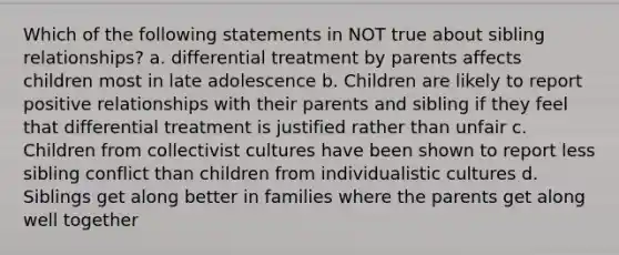 Which of the following statements in NOT true about sibling relationships? a. differential treatment by parents affects children most in late adolescence b. Children are likely to report positive relationships with their parents and sibling if they feel that differential treatment is justified rather than unfair c. Children from collectivist cultures have been shown to report less sibling conflict than children from individualistic cultures d. Siblings get along better in families where the parents get along well together