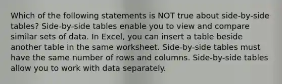 Which of the following statements is NOT true about side-by-side tables? Side-by-side tables enable you to view and compare similar sets of data. In Excel, you can insert a table beside another table in the same worksheet. Side-by-side tables must have the same number of rows and columns. Side-by-side tables allow you to work with data separately.