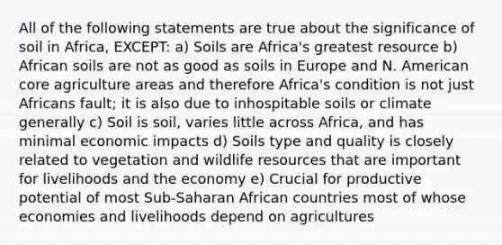 All of the following statements are true about the significance of soil in Africa, EXCEPT: a) Soils are Africa's greatest resource b) African soils are not as good as soils in Europe and N. American core agriculture areas and therefore Africa's condition is not just Africans fault; it is also due to inhospitable soils or climate generally c) Soil is soil, varies little across Africa, and has minimal economic impacts d) Soils type and quality is closely related to vegetation and wildlife resources that are important for livelihoods and the economy e) Crucial for productive potential of most Sub-Saharan African countries most of whose economies and livelihoods depend on agricultures