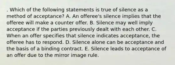 . Which of the following statements is true of silence as a method of acceptance? A. An offeree's silence implies that the offeree will make a counter offer. B. Silence may well imply acceptance if the parties previously dealt with each other. C. When an offer specifies that silence indicates acceptance, the offeree has to respond. D. Silence alone can be acceptance and the basis of a binding contract. E. Silence leads to acceptance of an offer due to the mirror image rule.