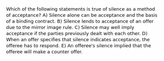 Which of the following statements is true of silence as a method of acceptance? A) Silence alone can be acceptance and the basis of a binding contract. B) Silence lends to acceptance of an offer due to the mirror image rule. C) Silence may well imply acceptance if the parties previously dealt with each other. D) When an offer specifies that silence indicates acceptance, the offeree has to respond. E) An offeree's silence implied that the offeree will make a counter offer.