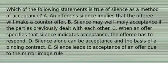 Which of the following statements is true of silence as a method of acceptance? A. An offeree's silence implies that the offeree will make a counter offer. B. Silence may well imply acceptance if the parties previously dealt with each other. C. When an offer specifies that silence indicates acceptance, the offeree has to respond. D. Silence alone can be acceptance and the basis of a binding contract. E. Silence leads to acceptance of an offer due to the mirror image rule.