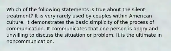 Which of the following statements is true about the silent treatment? It is very rarely used by couples within American culture. It demonstrates the basic simplicity of the process of communication. It communicates that one person is angry and unwilling to discuss the situation or problem. It is the ultimate in noncommunication.