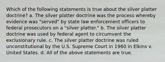 Which of the following statements is true about the silver platter doctrine? a. The silver platter doctrine was the process whereby evidence was "served" by state law enforcement officers to federal prosecutors on a "silver platter." b. The silver platter doctrine was used by federal agent to circumvent the exclusionary rule. c. The silver platter doctrine was ruled unconstitutional by the U.S. Supreme Court in 1960 in Elkins v. United States. d. All of the above statements are true.