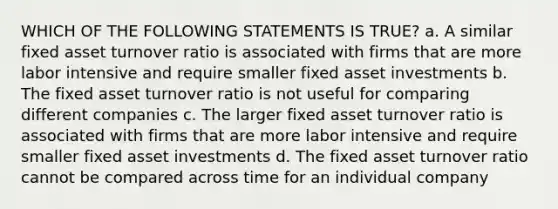 WHICH OF THE FOLLOWING STATEMENTS IS TRUE? a. A similar fixed asset turnover ratio is associated with firms that are more labor intensive and require smaller fixed asset investments b. The fixed asset turnover ratio is not useful for comparing different companies c. The larger fixed asset turnover ratio is associated with firms that are more labor intensive and require smaller fixed asset investments d. The fixed asset turnover ratio cannot be compared across time for an individual company