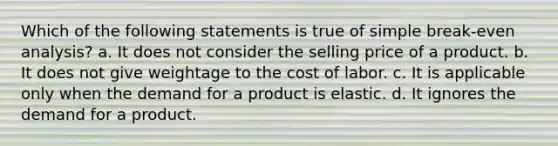 Which of the following statements is true of simple break-even analysis? a. It does not consider the selling price of a product. b. It does not give weightage to the cost of labor. c. It is applicable only when the demand for a product is elastic. d. It ignores the demand for a product.