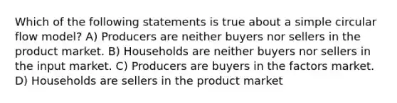 Which of the following statements is true about a simple circular flow model? A) Producers are neither buyers nor sellers in the product market. B) Households are neither buyers nor sellers in the input market. C) Producers are buyers in the factors market. D) Households are sellers in the product market