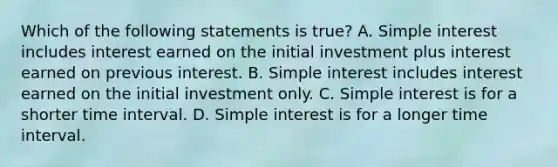 Which of the following statements is true? A. Simple interest includes interest earned on the initial investment plus interest earned on previous interest. B. Simple interest includes interest earned on the initial investment only. C. Simple interest is for a shorter time interval. D. Simple interest is for a longer time interval.