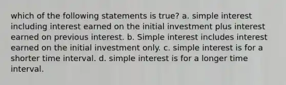 which of the following statements is true? a. simple interest including interest earned on the initial investment plus interest earned on previous interest. b. Simple interest includes interest earned on the initial investment only. c. simple interest is for a shorter time interval. d. simple interest is for a longer time interval.