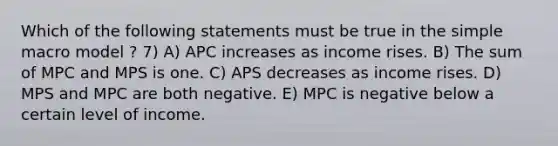 Which of the following statements must be true in the simple macro model ? 7) A) APC increases as income rises. B) The sum of MPC and MPS is one. C) APS decreases as income rises. D) MPS and MPC are both negative. E) MPC is negative below a certain level of income.