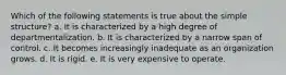 Which of the following statements is true about the simple structure? a. It is characterized by a high degree of departmentalization. b. It is characterized by a narrow span of control. c. It becomes increasingly inadequate as an organization grows. d. It is rigid. e. It is very expensive to operate.