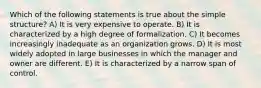 Which of the following statements is true about the simple structure? A) It is very expensive to operate. B) It is characterized by a high degree of formalization. C) It becomes increasingly inadequate as an organization grows. D) It is most widely adopted in large businesses in which the manager and owner are different. E) It is characterized by a narrow span of control.