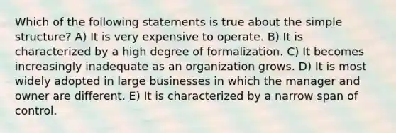 Which of the following statements is true about the simple structure? A) It is very expensive to operate. B) It is characterized by a high degree of formalization. C) It becomes increasingly inadequate as an organization grows. D) It is most widely adopted in large businesses in which the manager and owner are different. E) It is characterized by a narrow span of control.