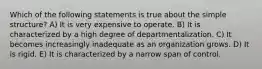 Which of the following statements is true about the simple structure? A) It is very expensive to operate. B) It is characterized by a high degree of departmentalization. C) It becomes increasingly inadequate as an organization grows. D) It is rigid. E) It is characterized by a narrow span of control.