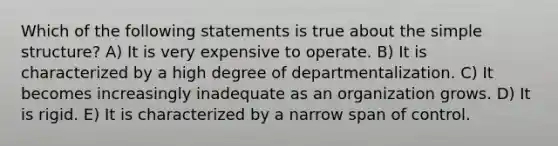 Which of the following statements is true about the simple structure? A) It is very expensive to operate. B) It is characterized by a high degree of departmentalization. C) It becomes increasingly inadequate as an organization grows. D) It is rigid. E) It is characterized by a narrow span of control.