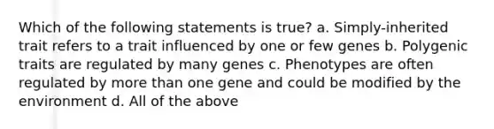 Which of the following statements is true? a. Simply-inherited trait refers to a trait influenced by one or few genes b. Polygenic traits are regulated by many genes c. Phenotypes are often regulated by more than one gene and could be modified by the environment d. All of the above