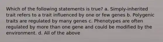 Which of the following statements is true? a. Simply-inherited trait refers to a trait influenced by one or few genes b. Polygenic traits are regulated by many genes c. Phenotypes are often regulated by <a href='https://www.questionai.com/knowledge/keWHlEPx42-more-than' class='anchor-knowledge'>more than</a> one gene and could be modified by the environment. d. All of the above