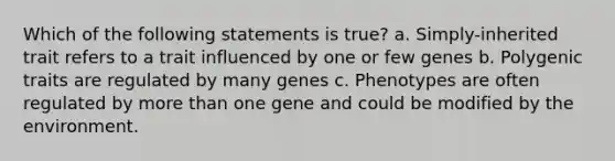 Which of the following statements is true? a. Simply-inherited trait refers to a trait influenced by one or few genes b. Polygenic traits are regulated by many genes c. Phenotypes are often regulated by more than one gene and could be modified by the environment.