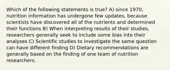 Which of the following statements is true? A) since 1970, nutrition information has undergone few updates, because scientists have discovered all of the nutrients and determined their functions B) When interpreting results of their studies, researchers generally seek to include some bias into their analyses C) Scientific studies to investigate the same question can have different finding D) Dietary recommendations are generally based on the finding of one team of nutrition researchers.