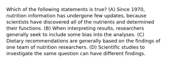 Which of the following statements is true? (A) Since 1970, nutrition information has undergone few updates, because scientists have discovered all of the nutrients and determined their functions. (B) When interpreting results, researchers generally seek to include some bias into the analyses. (C) Dietary recommendations are generally based on the findings of one team of nutrition researchers. (D) Scientific studies to investigate the same question can have different findings.