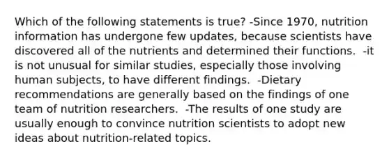 Which of the following statements is true? -Since 1970, nutrition information has undergone few updates, because scientists have discovered all of the nutrients and determined their functions.  -it is not unusual for similar studies, especially those involving human subjects, to have different findings.  -Dietary recommendations are generally based on the findings of one team of nutrition researchers.  -The results of one study are usually enough to convince nutrition scientists to adopt new ideas about nutrition-related topics.