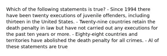 Which of the following statements is true? - Since 1994 there have been twenty executions of juvenile offenders, including thirteen in the United States. - Twenty-nine countries retain the death penalty in law but have not carried out any executions for the past ten years or more. - Eighty-eight countries and territories have abolished the death penalty for all crimes. - Al of these statements are true