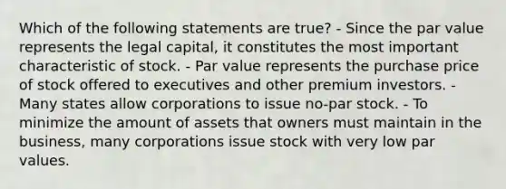 Which of the following statements are true? - Since the par value represents the legal capital, it constitutes the most important characteristic of stock. - Par value represents the purchase price of stock offered to executives and other premium investors. - Many states allow corporations to issue no-par stock. - To minimize the amount of assets that owners must maintain in the business, many corporations issue stock with very low par values.