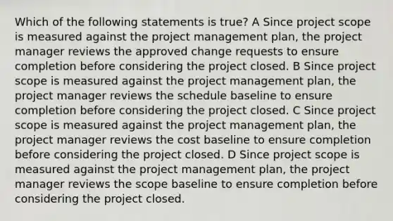 Which of the following statements is true? A Since project scope is measured against the project management plan, the project manager reviews the approved change requests to ensure completion before considering the project closed. B Since project scope is measured against the project management plan, the project manager reviews the schedule baseline to ensure completion before considering the project closed. C Since project scope is measured against the project management plan, the project manager reviews the cost baseline to ensure completion before considering the project closed. D Since project scope is measured against the project management plan, the project manager reviews the scope baseline to ensure completion before considering the project closed.