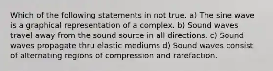 Which of the following statements in not true. a) The sine wave is a graphical representation of a complex. b) Sound waves travel away from the sound source in all directions. c) Sound waves propagate thru elastic mediums d) Sound waves consist of alternating regions of compression and rarefaction.