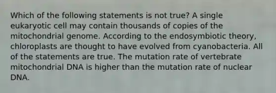 Which of the following statements is not true? A single eukaryotic cell may contain thousands of copies of the mitochondrial genome. According to the endosymbiotic theory, chloroplasts are thought to have evolved from cyanobacteria. All of the statements are true. The mutation rate of vertebrate mitochondrial DNA is higher than the mutation rate of nuclear DNA.