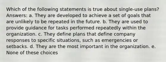 Which of the following statements is true about single-use plans? Answers: a. They are developed to achieve a set of goals that are unlikely to be repeated in the future. b. They are used to provide guidance for tasks performed repeatedly within the organization. c. They define plans that define company responses to specific situations, such as emergencies or setbacks. d. They are the most important in the organization. e. None of these choices