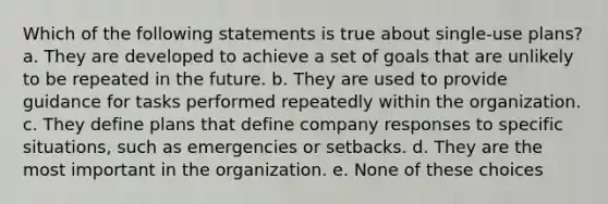 Which of the following statements is true about single-use plans? a. They are developed to achieve a set of goals that are unlikely to be repeated in the future. b. They are used to provide guidance for tasks performed repeatedly within the organization. c. They define plans that define company responses to specific situations, such as emergencies or setbacks. d. They are the most important in the organization. e. None of these choices