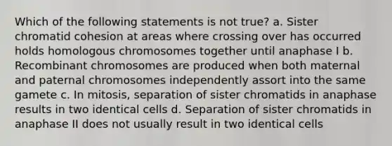 Which of the following statements is not true? a. Sister chromatid cohesion at areas where crossing over has occurred holds homologous chromosomes together until anaphase I b. Recombinant chromosomes are produced when both maternal and paternal chromosomes independently assort into the same gamete c. In mitosis, separation of sister chromatids in anaphase results in two identical cells d. Separation of sister chromatids in anaphase II does not usually result in two identical cells