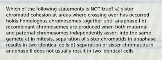 Which of the following statements is NOT true? a) sister chromatid cohesion at areas where crossing over has occurred holds homologous chromosomes together until anaphase I b) recombinant chromosomes are produced when both maternal and paternal chromosomes independently assort into the same gamete c) in mitosis, separation of sister chromatids in anaphase results in two identical cells d) separation of sister chromatids in anaphase II does not usually result in two identical cells