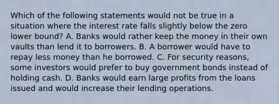 Which of the following statements would not be true in a situation where the interest rate falls slightly below the zero lower​ bound? A. Banks would rather keep the money in their own vaults than lend it to borrowers. B. A borrower would have to repay less money than he borrowed. C. For security​ reasons, some investors would prefer to buy government bonds instead of holding cash. D. Banks would earn large profits from the loans issued and would increase their lending operations.